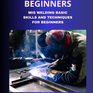 MIG WELDING FOR BEGINNERS: MIG WELDING BASIC SKILLS AND TECHNIQUES FOR BEGINNERS